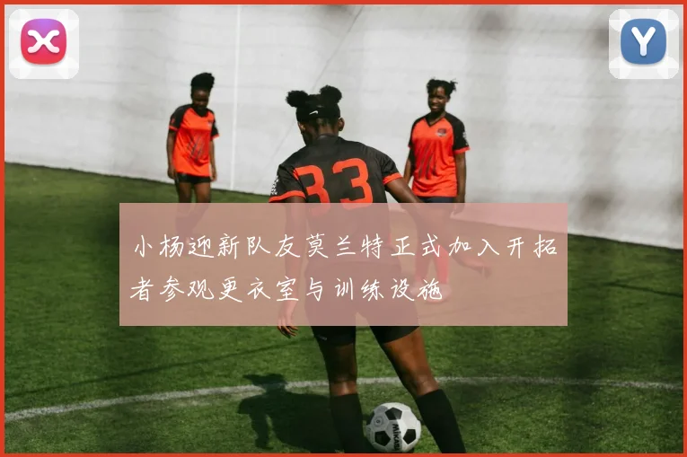 小杨迎新队友莫兰特正式加入开拓者参观更衣室与训练设施
