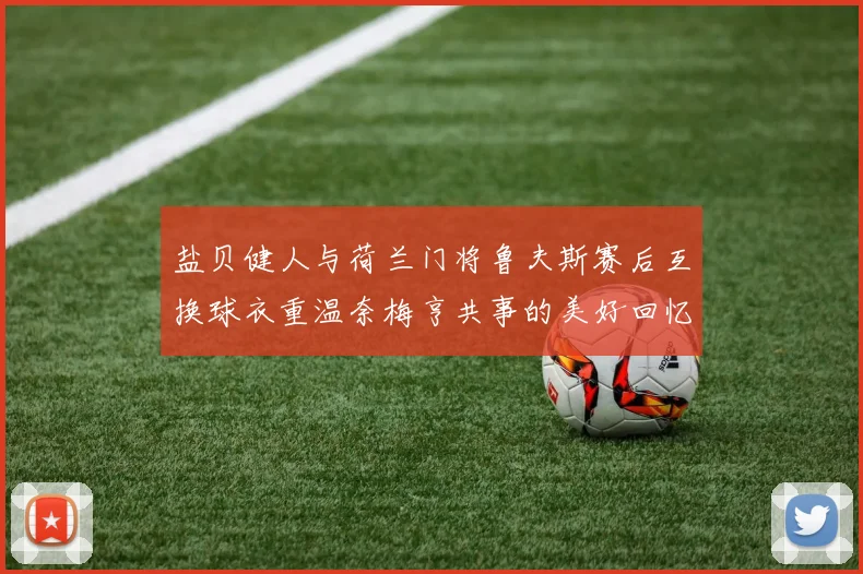 盐贝健人与荷兰门将鲁夫斯赛后互换球衣重温奈梅亨共事的美好回忆