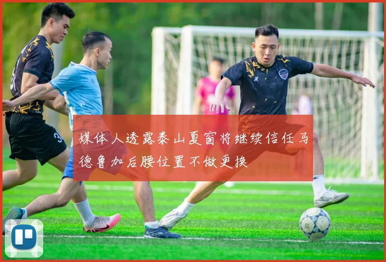 媒体人透露泰山夏窗将继续信任马德鲁加后腰位置不做更换