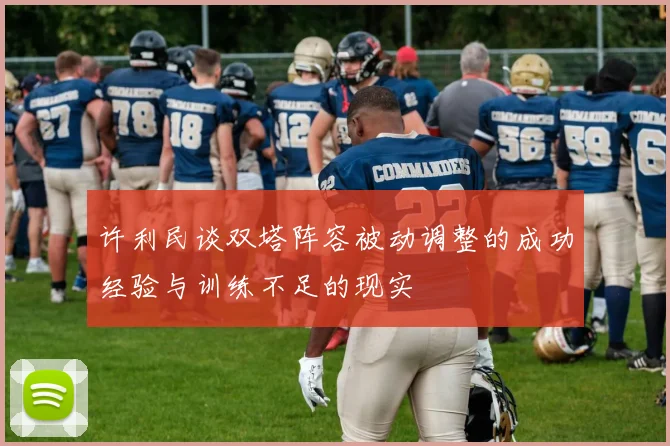 许利民谈双塔阵容被动调整的成功经验与训练不足的现实