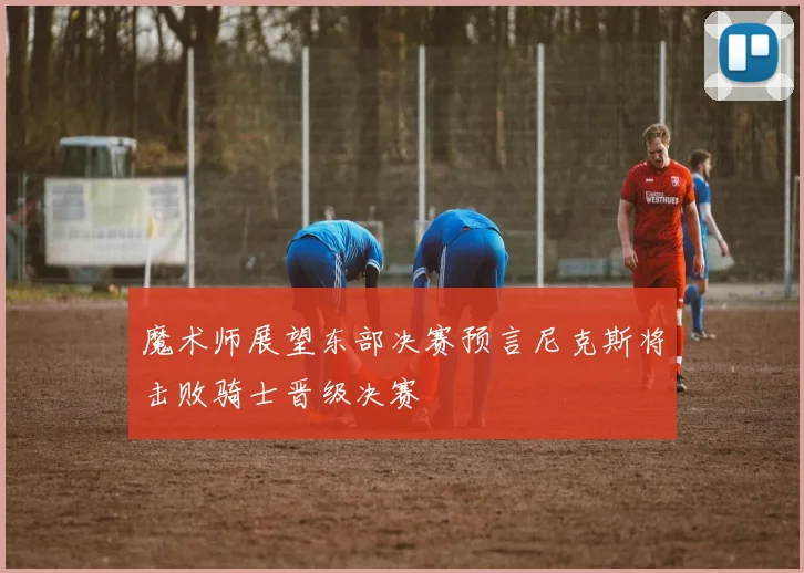 魔术师展望东部决赛预言尼克斯将击败骑士晋级决赛