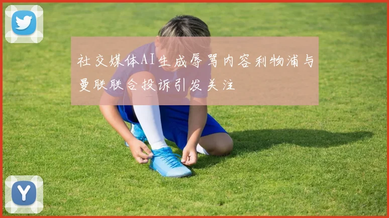 社交媒体AI生成辱骂内容利物浦与曼联联合投诉引发关注