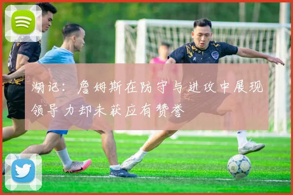 湖记：詹姆斯在防守与进攻中展现领导力却未获应有赞誉