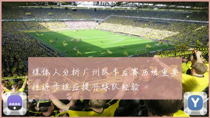 媒体人分析广州队季后赛历练重要性逐步适应提升球队经验