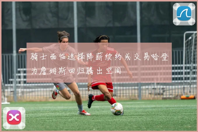 骑士面临选择降薪续约或交易哈登为詹姆斯回归腾出空间