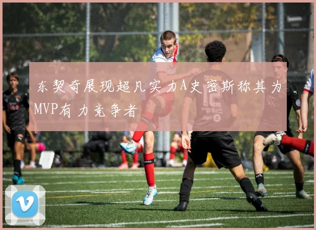 东契奇展现超凡实力A史密斯称其为MVP有力竞争者