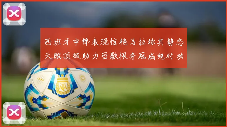 西班牙中锋表现惊艳马拉称其静态天赋顶级助力密歇根夺冠成绝对功臣