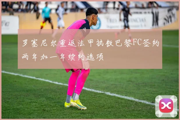 罗塞尼尔重返法甲执教巴黎FC签约两年加一年续约选项