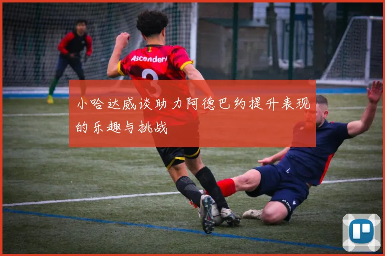 小哈达威谈助力阿德巴约提升表现的乐趣与挑战