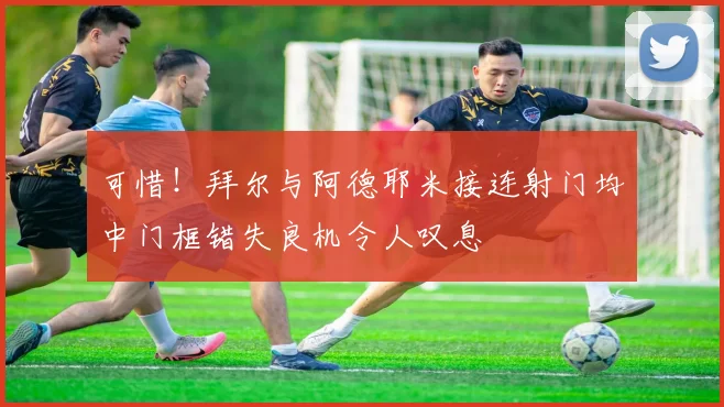 可惜！拜尔与阿德耶米接连射门均中门框错失良机令人叹息