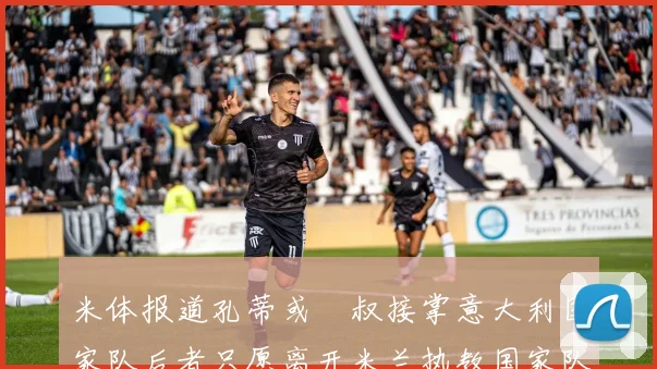 米体报道孔蒂或囧叔接掌意大利国家队后者只愿离开米兰执教国家队或皇马