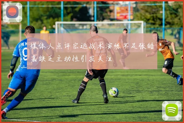 媒体人点评宏远战术演练不足张皓嘉缺乏主动性引发关注