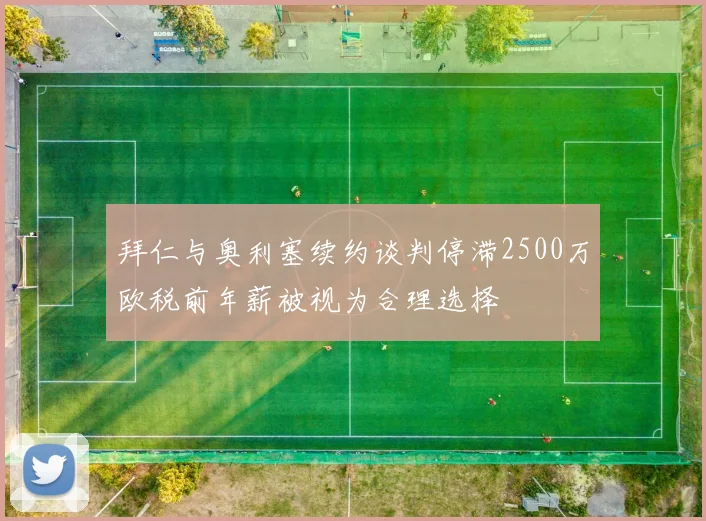 拜仁与奥利塞续约谈判停滞2500万欧税前年薪被视为合理选择