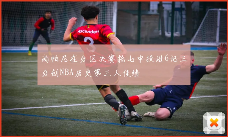 尚帕尼在分区决赛抢七中投进6记三分创NBA历史第三人佳绩