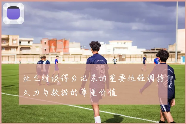 杜兰特谈得分记录的重要性强调持久力与数据的尊重价值