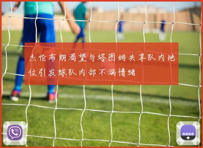 杰伦布朗渴望与塔图姆共享队内地位引发球队内部不满情绪